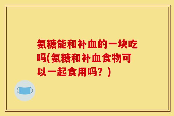 氨糖能和补血的一块吃吗(氨糖和补血食物可以一起食用吗？)