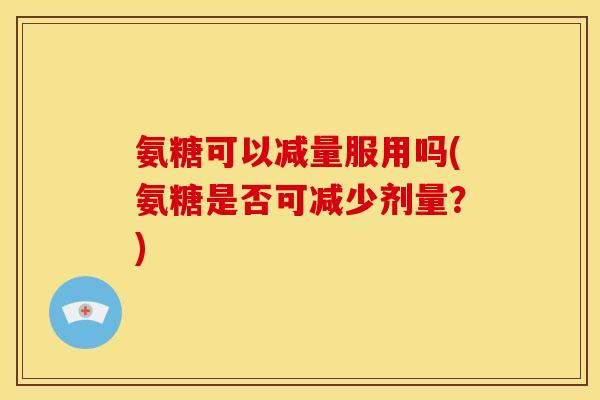 氨糖可以减量服用吗(氨糖是否可减少剂量？)