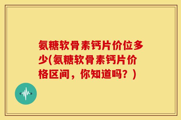 氨糖软骨素钙片价位多少(氨糖软骨素钙片价格区间，你知道吗？)