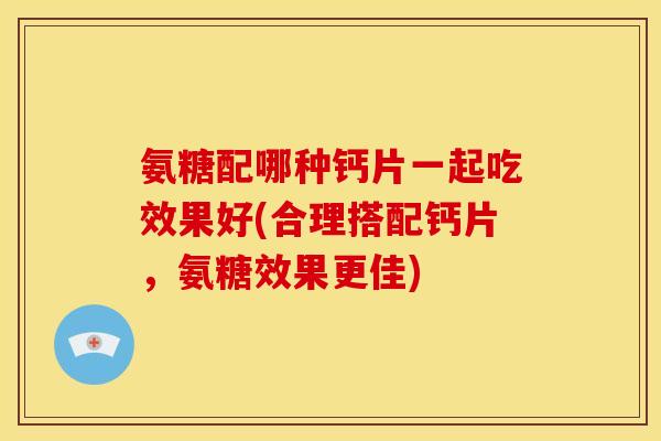 氨糖配哪种钙片一起吃效果好(合理搭配钙片，氨糖效果更佳)