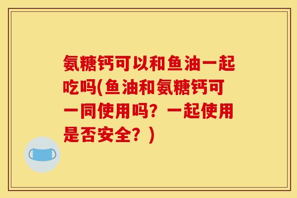 氨糖钙可以和鱼油一起吃吗(鱼油和氨糖钙可一同使用吗?一起使用是否安全?) 氨糖钙可以和鱼油一起吃吗(鱼油和氨糖钙可一同使用吗?一起使用是否安全?)