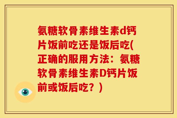 氨糖软骨素维生素d钙片饭前吃还是饭后吃(正确的服用方法：氨糖软骨素维生素D钙片饭前或饭后吃？)