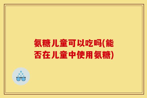 氨糖儿童可以吃吗(能否在儿童中使用氨糖)