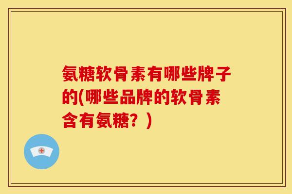 氨糖软骨素有哪些牌子的(哪些品牌的软骨素含有氨糖？)