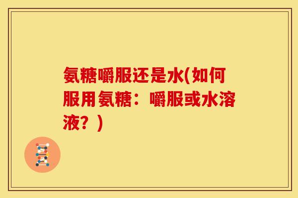 氨糖嚼服还是水(如何服用氨糖：嚼服或水溶液？)