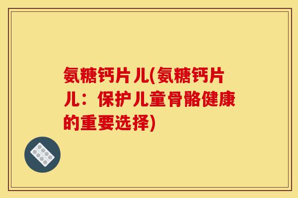 氨糖钙片儿(氨糖钙片儿：保护儿童骨骼健康的重要选择)