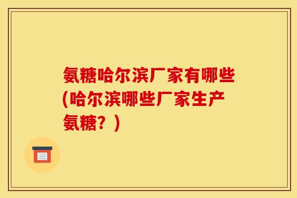 氨糖哈尔滨厂家有哪些(哈尔滨哪些厂家生产氨糖？)