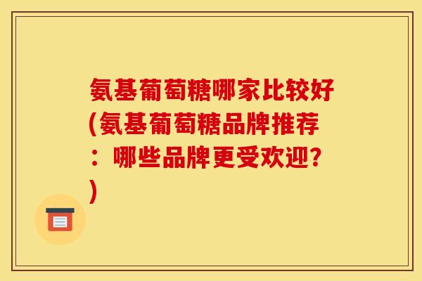 氨基葡萄糖哪家比较好(氨基葡萄糖品牌推荐：哪些品牌更受欢迎？)