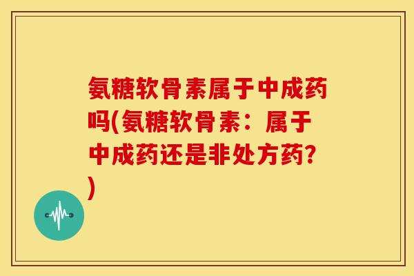 氨糖软骨素属于中成药吗(氨糖软骨素：属于中成药还是非处方药？)