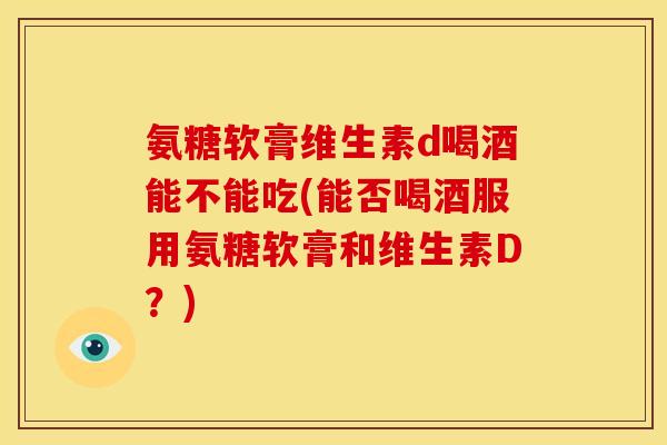 氨糖软膏维生素d喝酒能不能吃(能否喝酒服用氨糖软膏和维生素D?) 氨糖软膏维生素d喝酒能不能吃(能否喝酒服用氨糖软膏和维生素D?)