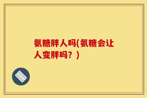 氨糖胖人吗(氨糖会让人变胖吗？)