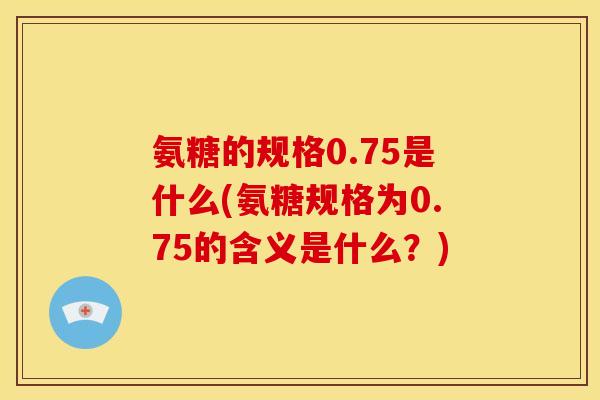 氨糖的规格0.75是什么(氨糖规格为0.75的含义是什么？)