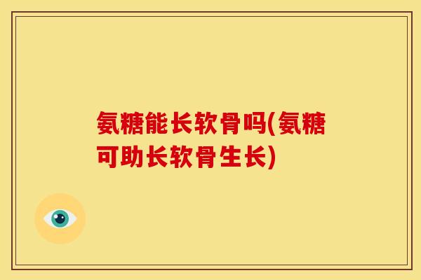 氨糖能长软骨吗(氨糖可助长软骨生长)