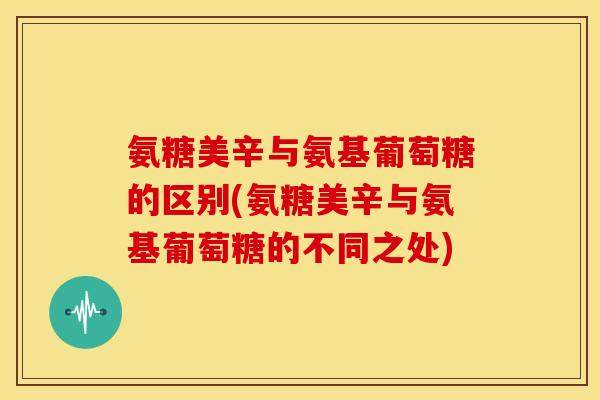 氨糖美辛与氨基葡萄糖的区别(氨糖美辛与氨基葡萄糖的不同之处)