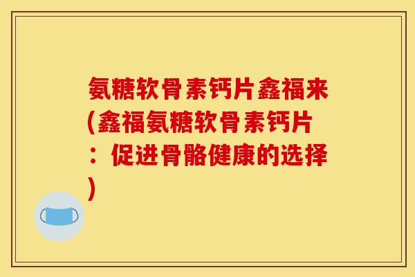 氨糖软骨素钙片鑫福来(鑫福氨糖软骨素钙片:促进骨骼健康的选择) 氨糖软骨素钙片鑫福来(鑫福氨糖软骨素钙片:促进骨骼健康的选择)