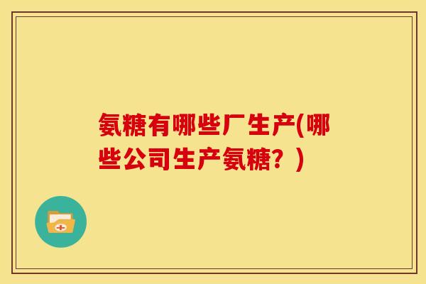 氨糖有哪些厂生产(哪些公司生产氨糖？)