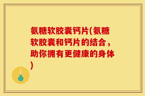 氨糖软胶囊钙片(氨糖软胶囊和钙片的结合，助你拥有更健康的身体)