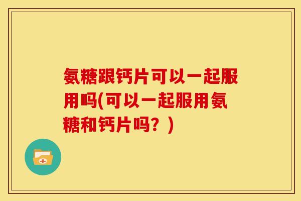 氨糖跟钙片可以一起服用吗(可以一起服用氨糖和钙片吗？)