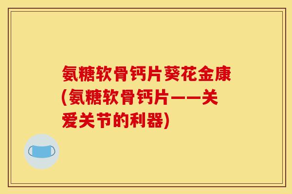 氨糖软骨钙片葵花金康(氨糖软骨钙片——关爱关节的利器)