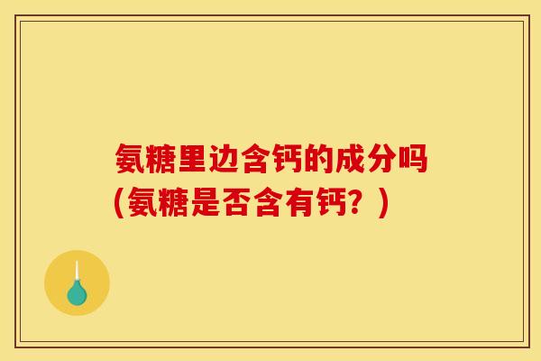 氨糖里边含钙的成分吗(氨糖是否含有钙？)