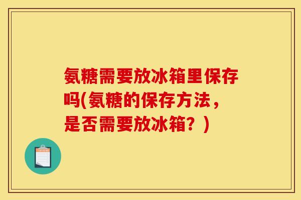 氨糖需要放冰箱里保存吗(氨糖的保存方法，是否需要放冰箱？)