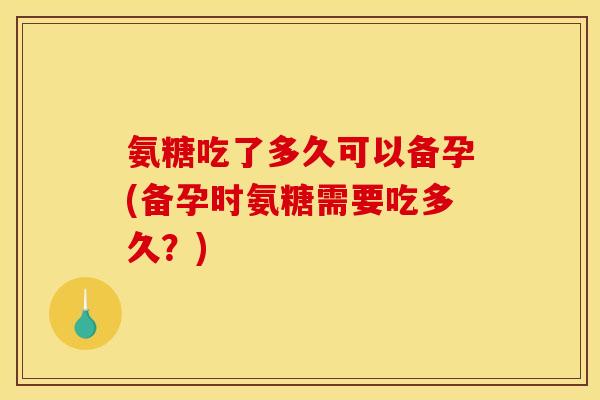 氨糖吃了多久可以备孕(备孕时氨糖需要吃多久?) 氨糖吃了多久可以备孕(备孕时氨糖需要吃多久?)
