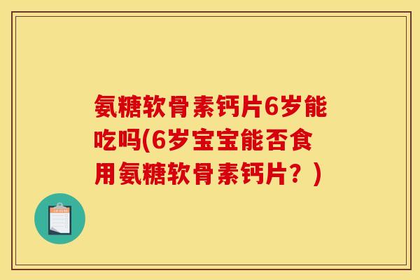 氨糖软骨素钙片6岁能吃吗(6岁宝宝能否食用氨糖软骨素钙片？)