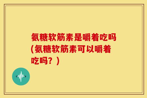 氨糖软筋素是嚼着吃吗(氨糖软筋素可以嚼着吃吗？)