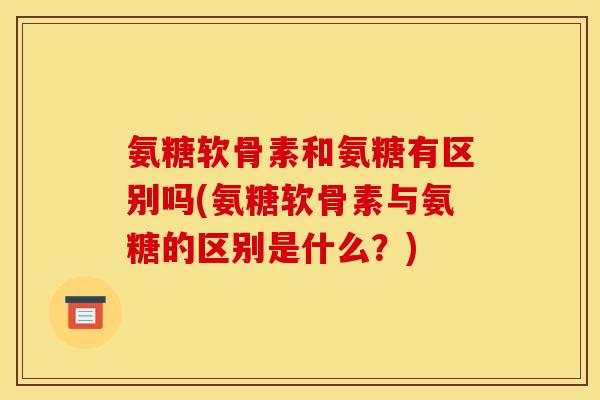 氨糖软骨素和氨糖有区别吗(氨糖软骨素与氨糖的区别是什么？)