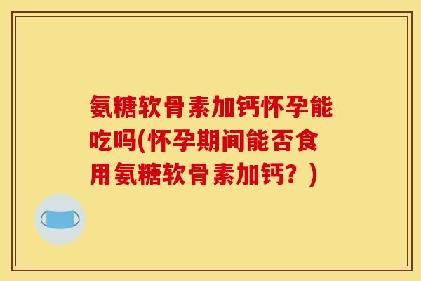 氨糖软骨素加钙怀孕能吃吗(怀孕期间能否食用氨糖软骨素加钙？)