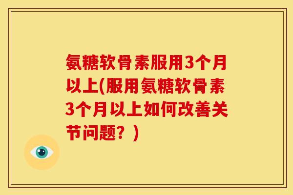 氨糖软骨素服用3个月以上(服用氨糖软骨素3个月以上如何改善关节问题？)