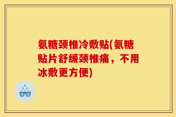 氨糖颈椎冷敷贴(氨糖贴片舒缓颈椎痛，不用冰敷更方便)
