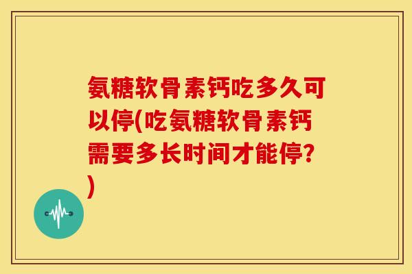 氨糖软骨素钙吃多久可以停(吃氨糖软骨素钙需要多长时间才能停？)