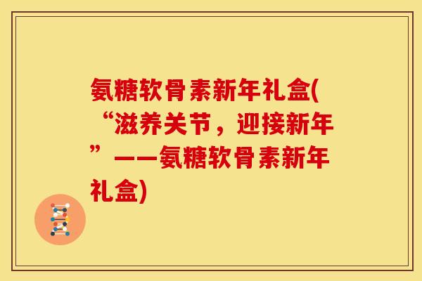 氨糖软骨素新年礼盒(“滋养关节，迎接新年”——氨糖软骨素新年礼盒)