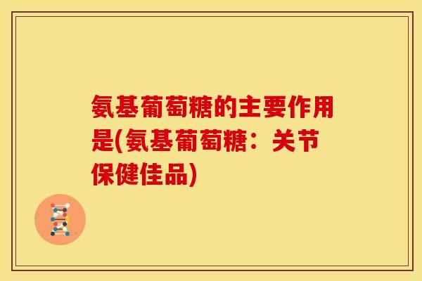 氨基葡萄糖的主要作用是(氨基葡萄糖:关节保健佳品) 氨基葡萄糖的主要作用是(氨基葡萄糖:关节保健佳品)