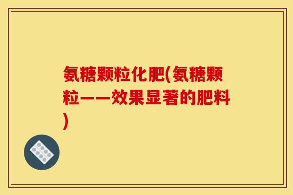 氨糖颗粒化肥(氨糖颗粒——效果显著的肥料)