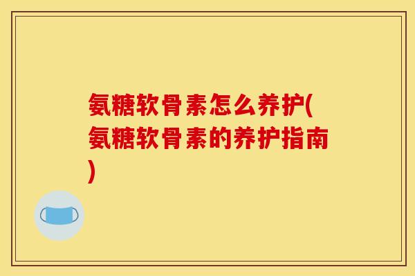 氨糖软骨素怎么养护(氨糖软骨素的养护指南)