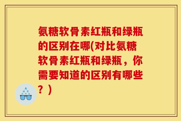 氨糖软骨素红瓶和绿瓶的区别在哪(对比氨糖软骨素红瓶和绿瓶，你需要知道的区别有哪些？)