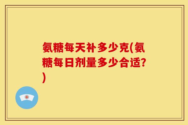 氨糖每天补多少克(氨糖每日剂量多少合适?) 氨糖每天补多少克(氨糖每日剂量多少合适?)