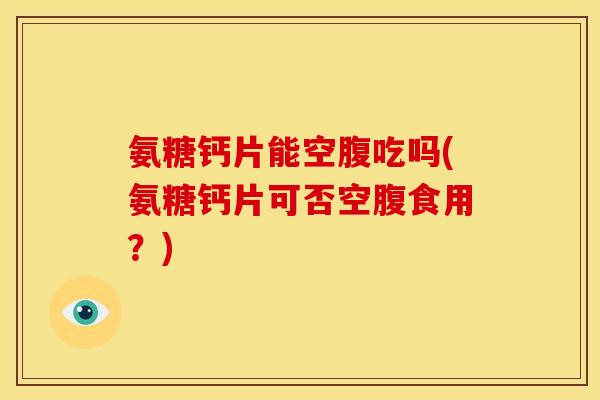 氨糖钙片能空腹吃吗(氨糖钙片可否空腹食用？)