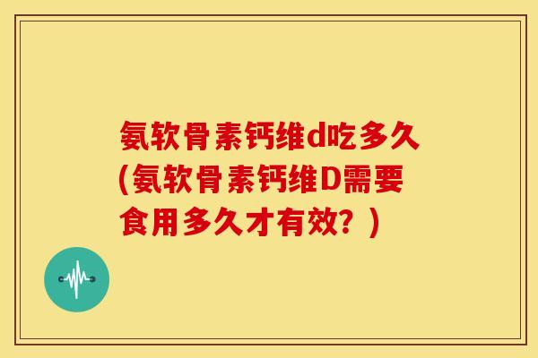 氨软骨素钙维d吃多久(氨软骨素钙维D需要食用多久才有效？)