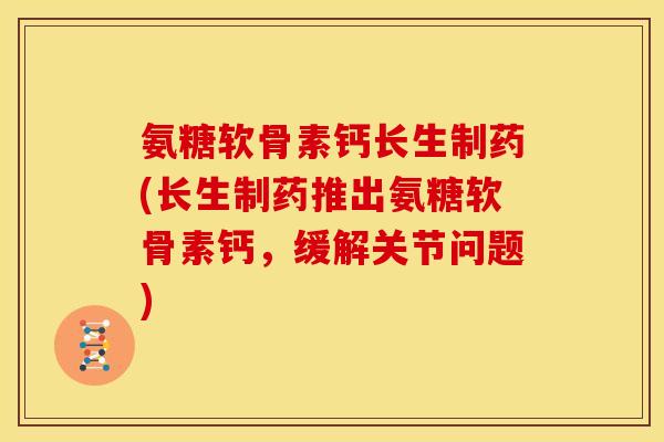 氨糖软骨素钙长生制药(长生制药推出氨糖软骨素钙，缓解关节问题)