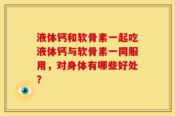 液体钙和软骨素一起吃液体钙与软骨素一同服用，对身体有哪些好处？