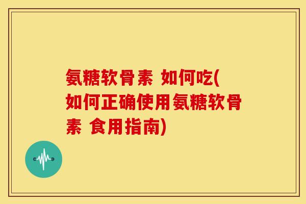氨糖软骨素 如何吃(如何正确使用氨糖软骨素 食用指南)