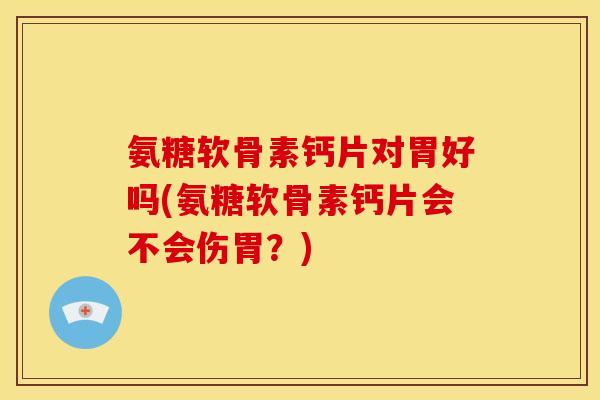 氨糖软骨素钙片对胃好吗(氨糖软骨素钙片会不会伤胃？)