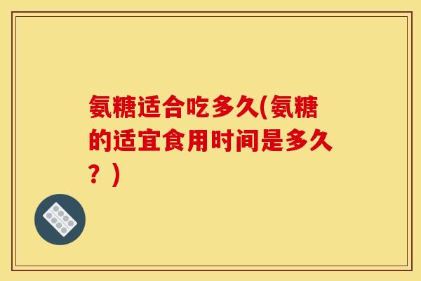 氨糖适合吃多久(氨糖的适宜食用时间是多久？)