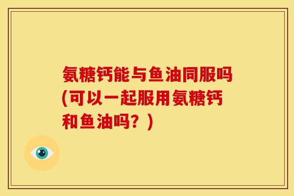 氨糖钙能与鱼油同服吗(可以一起服用氨糖钙和鱼油吗？)
