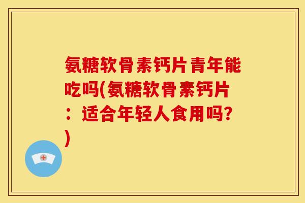氨糖软骨素钙片青年能吃吗(氨糖软骨素钙片：适合年轻人食用吗？)