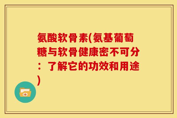 氨酸软骨素(氨基葡萄糖与软骨健康密不可分：了解它的功效和用途)