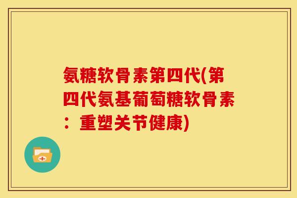 氨糖软骨素第四代(第四代氨基葡萄糖软骨素：重塑关节健康)